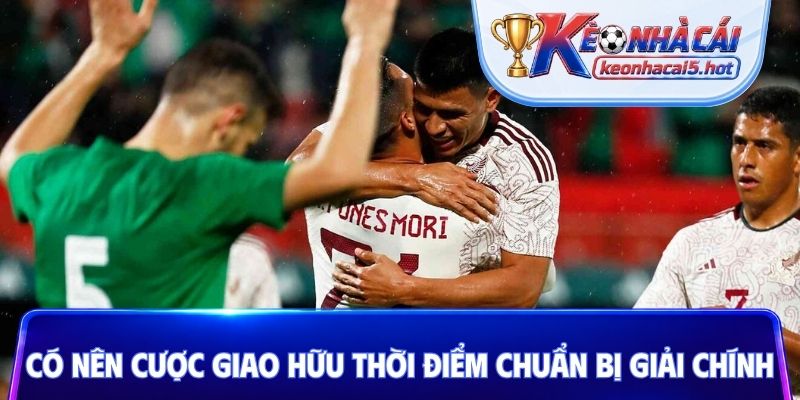 Có nên cược giao hữu thời điểm chuẩn bị giải chính