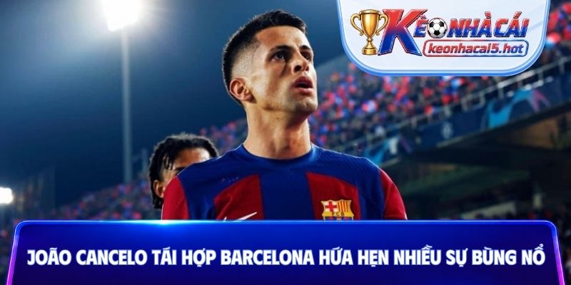João Cancelo tái hợp Barcelona hứa hẹn nhiều sự bùng nổ