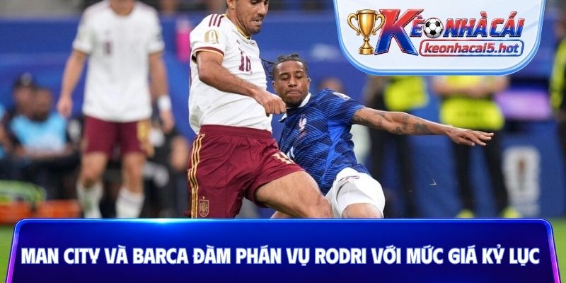 Man City và Barca đàm phán vụ Rodri với mức giá kỷ lục